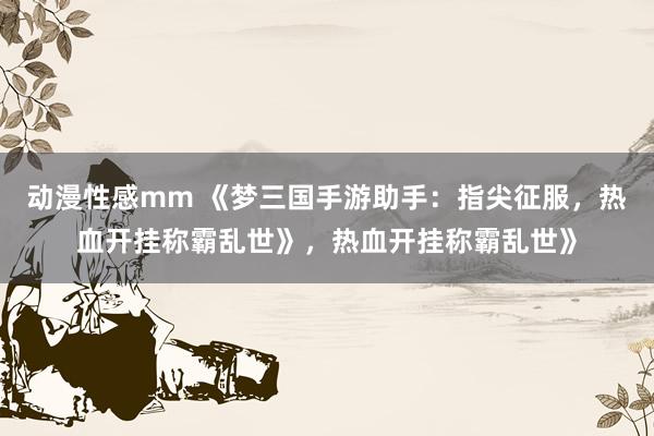 动漫性感mm 《梦三国手游助手：指尖征服，热血开挂称霸乱世》，热血开挂称霸乱世》