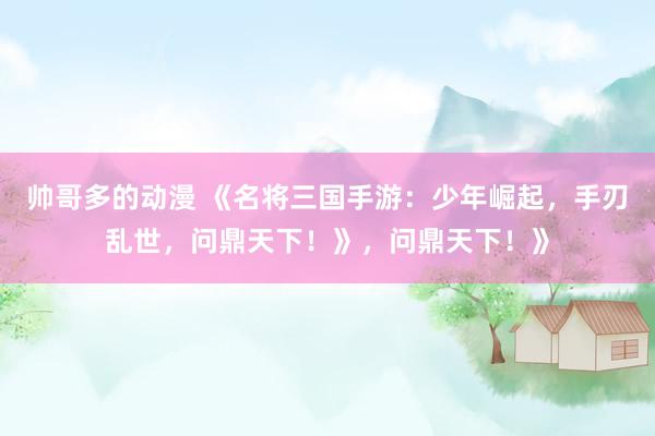 帅哥多的动漫 《名将三国手游：少年崛起，手刃乱世，问鼎天下！》，问鼎天下！》