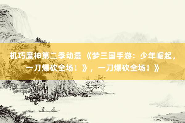 机巧魔神第二季动漫 《梦三国手游：少年崛起，一刀爆砍全场！》，一刀爆砍全场！》