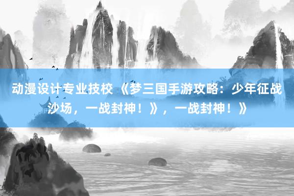 动漫设计专业技校 《梦三国手游攻略：少年征战沙场，一战封神！》，一战封神！》