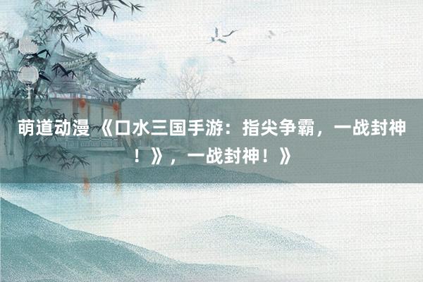萌道动漫 《口水三国手游：指尖争霸，一战封神！》，一战封神！》