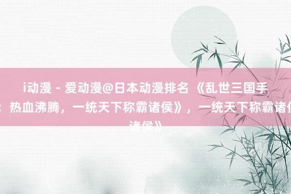 i动漫 - 爱动漫@日本动漫排名 《乱世三国手游：热血沸腾，一统天下称霸诸侯》，一统天下称霸诸侯》