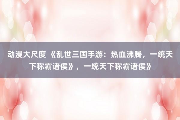 动漫大尺度 《乱世三国手游：热血沸腾，一统天下称霸诸侯》，一统天下称霸诸侯》