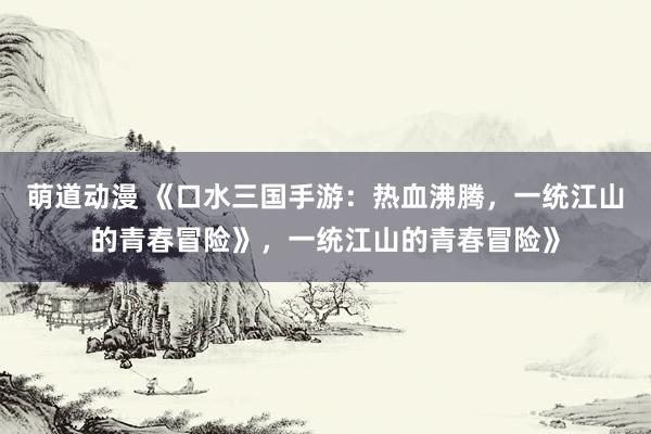 萌道动漫 《口水三国手游：热血沸腾，一统江山的青春冒险》，一统江山的青春冒险》