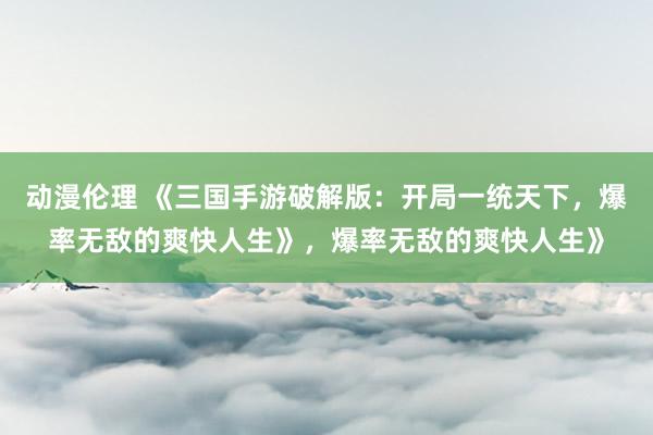 动漫伦理 《三国手游破解版：开局一统天下，爆率无敌的爽快人生》，爆率无敌的爽快人生》