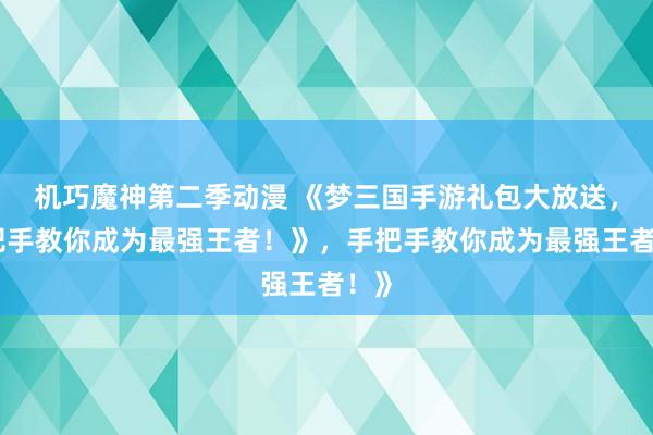 机巧魔神第二季动漫 《梦三国手游礼包大放送，手把手教你成为最强王者！》，手把手教你成为最强王者！》