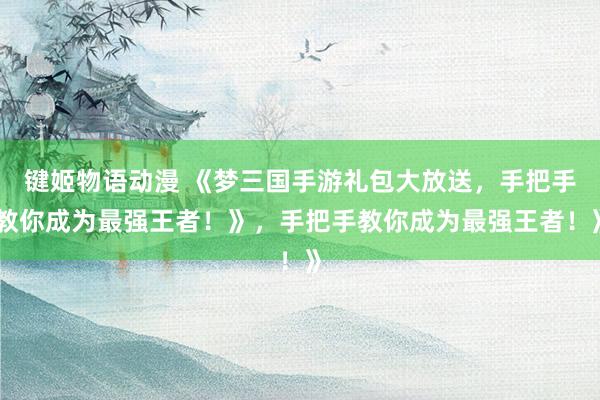 键姬物语动漫 《梦三国手游礼包大放送，手把手教你成为最强王者！》，手把手教你成为最强王者！》