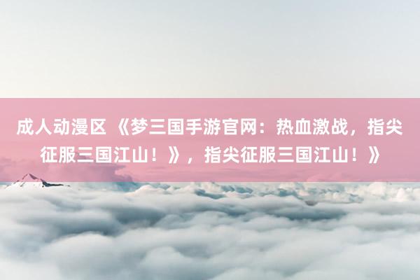 成人动漫区 《梦三国手游官网：热血激战，指尖征服三国江山！》，指尖征服三国江山！》