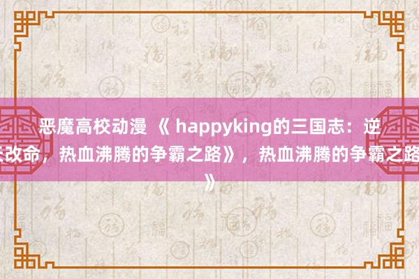 恶魔高校动漫 《 happyking的三国志：逆天改命，热血沸腾的争霸之路》，热血沸腾的争霸之路》