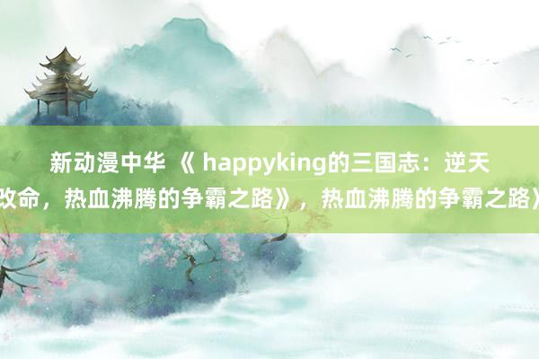 新动漫中华 《 happyking的三国志：逆天改命，热血沸腾的争霸之路》，热血沸腾的争霸之路》