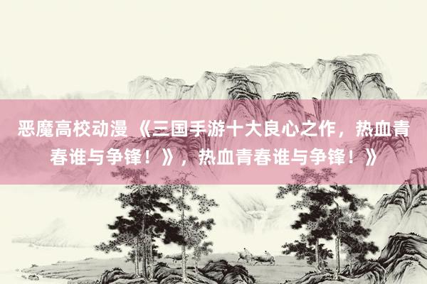 恶魔高校动漫 《三国手游十大良心之作，热血青春谁与争锋！》，热血青春谁与争锋！》