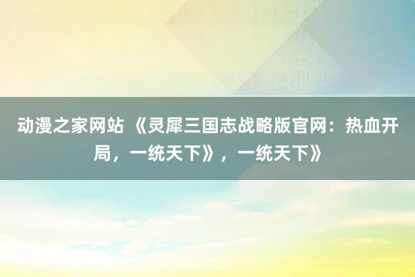动漫之家网站 《灵犀三国志战略版官网：热血开局，一统天下》，一统天下》