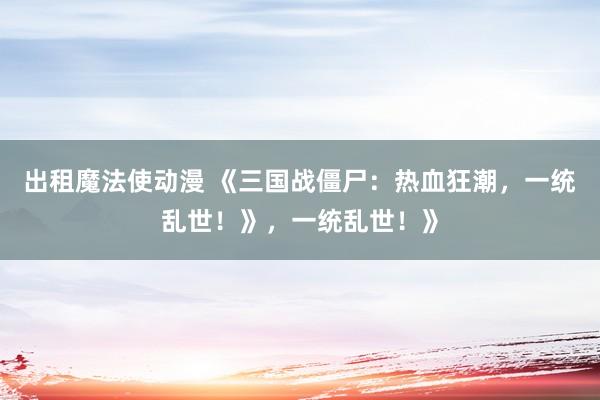 出租魔法使动漫 《三国战僵尸：热血狂潮，一统乱世！》，一统乱世！》