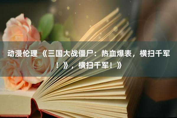 动漫伦理 《三国大战僵尸：热血爆表，横扫千军！》，横扫千军！》