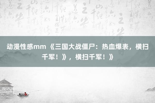 动漫性感mm 《三国大战僵尸：热血爆表，横扫千军！》，横扫千军！》