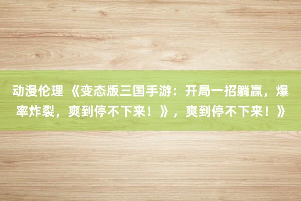 动漫伦理 《变态版三国手游：开局一招躺赢，爆率炸裂，爽到停不下来！》，爽到停不下来！》