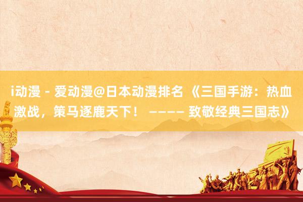 i动漫 - 爱动漫@日本动漫排名 《三国手游：热血激战，策马逐鹿天下！ ———— 致敬经典三国志》