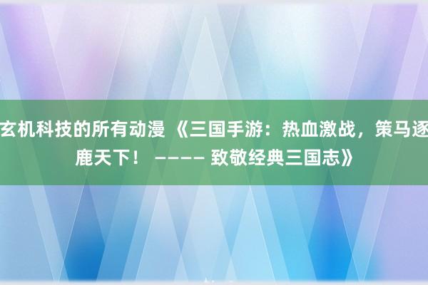 玄机科技的所有动漫 《三国手游：热血激战，策马逐鹿天下！ ———— 致敬经典三国志》