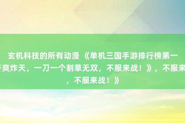 玄机科技的所有动漫 《单机三国手游排行榜第一！爆肝爽炸天，一刀一个割草无双，不服来战！》，不服来战！》