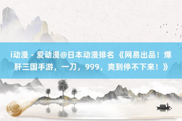 i动漫 - 爱动漫@日本动漫排名 《网易出品！爆肝三国手游，一刀，999，爽到停不下来！》