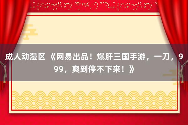 成人动漫区 《网易出品！爆肝三国手游，一刀，999，爽到停不下来！》