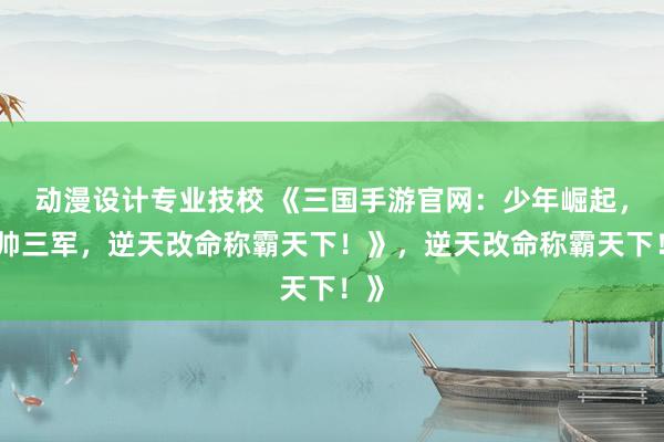 动漫设计专业技校 《三国手游官网：少年崛起，统帅三军，逆天改命称霸天下！》，逆天改命称霸天下！》