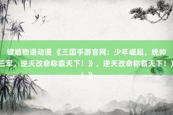 键姬物语动漫 《三国手游官网：少年崛起，统帅三军，逆天改命称霸天下！》，逆天改命称霸天下！》