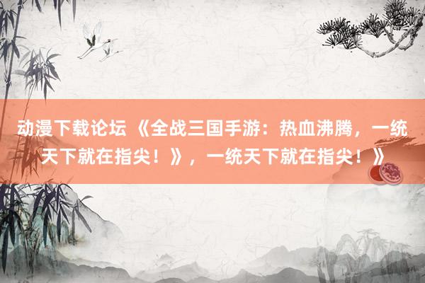 动漫下载论坛 《全战三国手游：热血沸腾，一统天下就在指尖！》，一统天下就在指尖！》
