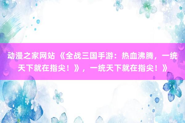 动漫之家网站 《全战三国手游：热血沸腾，一统天下就在指尖！》，一统天下就在指尖！》
