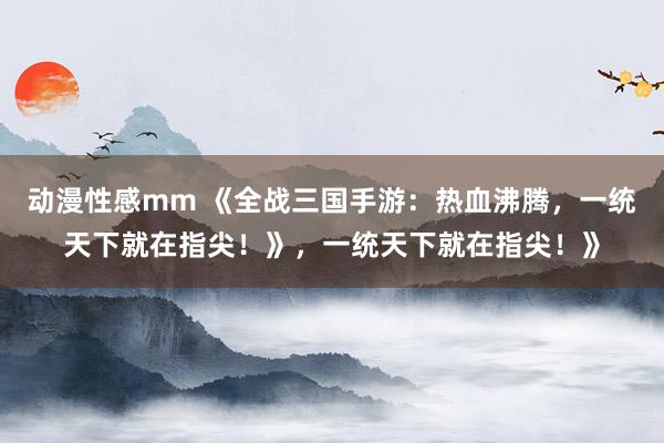 动漫性感mm 《全战三国手游：热血沸腾，一统天下就在指尖！》，一统天下就在指尖！》
