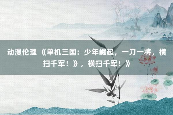 动漫伦理 《单机三国：少年崛起，一刀一将，横扫千军！》，横扫千军！》