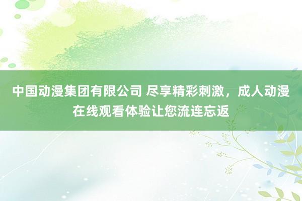 中国动漫集团有限公司 尽享精彩刺激，成人动漫在线观看体验让您流连忘返