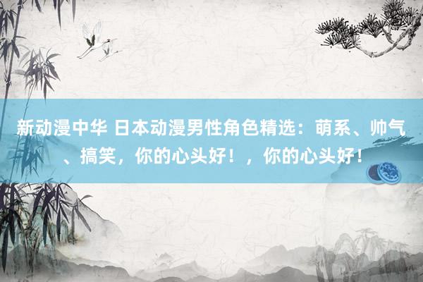 新动漫中华 日本动漫男性角色精选：萌系、帅气、搞笑，你的心头好！，你的心头好！