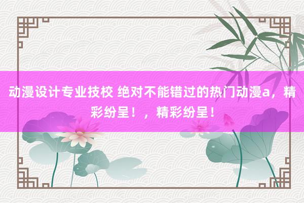 动漫设计专业技校 绝对不能错过的热门动漫a，精彩纷呈！，精彩纷呈！