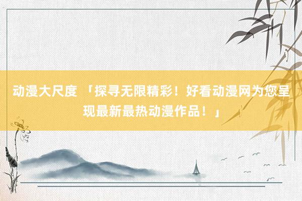 动漫大尺度 「探寻无限精彩！好看动漫网为您呈现最新最热动漫作品！」