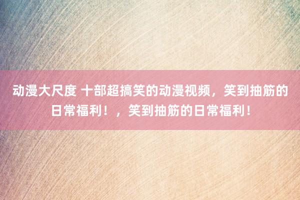 动漫大尺度 十部超搞笑的动漫视频，笑到抽筋的日常福利！，笑到抽筋的日常福利！
