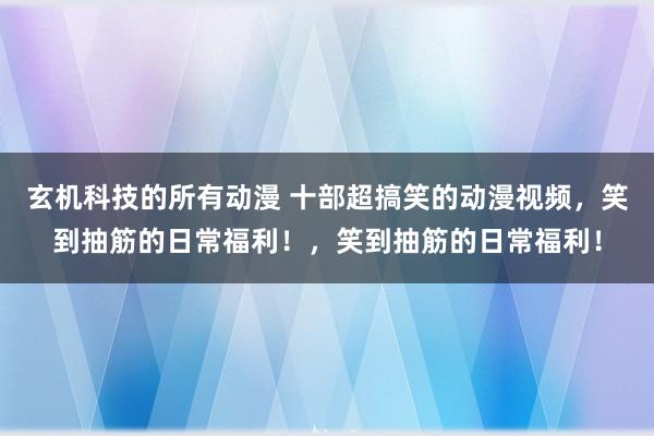 玄机科技的所有动漫 十部超搞笑的动漫视频，笑到抽筋的日常福利！，笑到抽筋的日常福利！