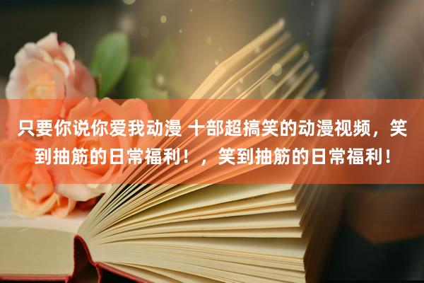 只要你说你爱我动漫 十部超搞笑的动漫视频，笑到抽筋的日常福利！，笑到抽筋的日常福利！