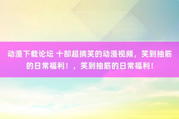 动漫下载论坛 十部超搞笑的动漫视频，笑到抽筋的日常福利！，笑到抽筋的日常福利！